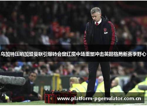 乌加特压哨加盟曼联引爆转会窗红魔中场重塑冲击英超格局新赛季野心 乌加特压哨加盟曼联引爆转会窗红魔中场重塑冲击英超格局新赛季野心
