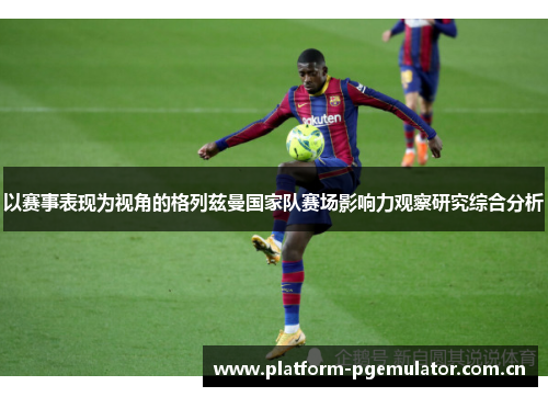 以赛事表现为视角的格列兹曼国家队赛场影响力观察研究综合分析 以赛事表现为视角的格列兹曼国家队赛场影响力观察研究综合分析